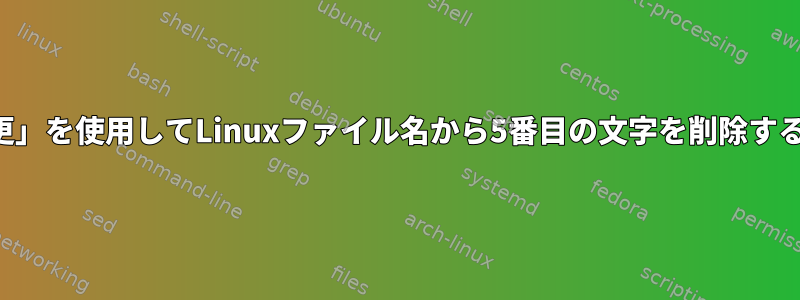 特に、「名前の変更」を使用してLinuxファイル名から5番目の文字を削除する必要があります。