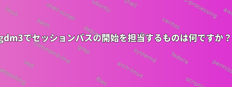 gdm3でセッションバスの開始を担当するものは何ですか？