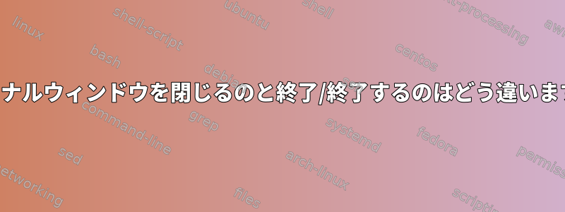 ターミナルウィンドウを閉じるのと終了/終了するのはどう違いますか？