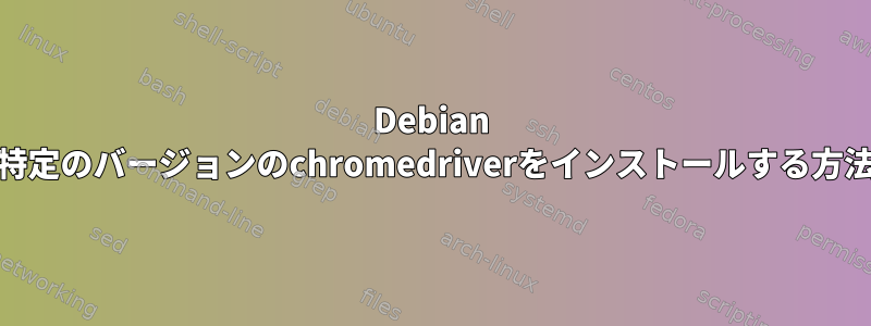 Debian 11に特定のバージョンのchromedriverをインストールする方法は？