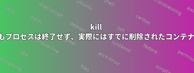 kill -9を使用してもプロセスは終了せず、実際にはすでに削除されたコンテナに属します。