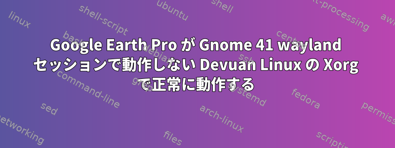 Google Earth Pro が Gnome 41 wayland セッションで動作しない Devuan Linux の Xorg で正常に動作する