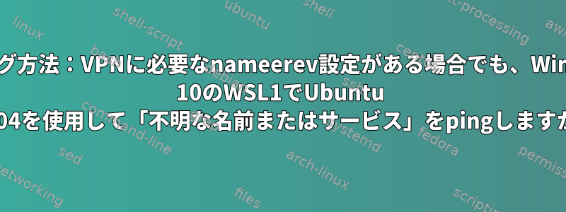 デバッグ方法：VPNに必要なnameerev設定がある場合でも、Windows 10のWSL1でUbuntu 20.04を使用して「不明な名前またはサービス」をpingしますか？