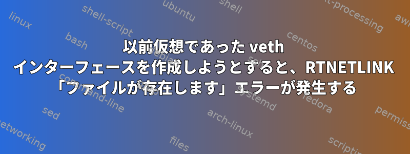 以前仮想であった veth インターフェースを作成しようとすると、RTNETLINK 「ファイルが存在します」エラーが発生する