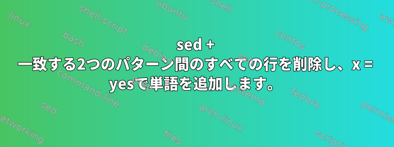 sed + 一致する2つのパターン間のすべての行を削除し、x = yesで単語を追加します。