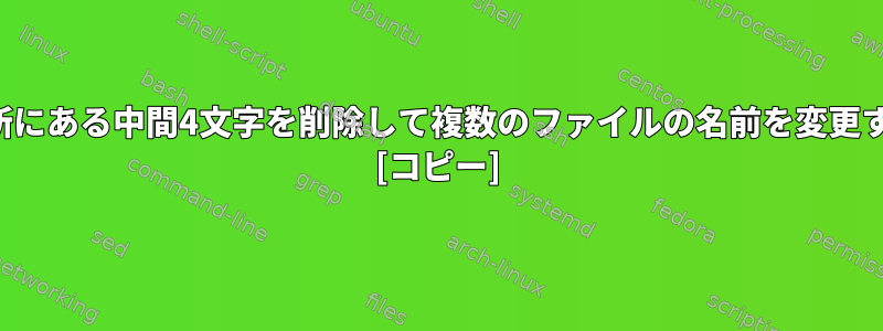 各ファイル名で異なるが同じ場所にある中間4文字を削除して複数のファイルの名前を変更するにはどうすればよいですか？ [コピー]