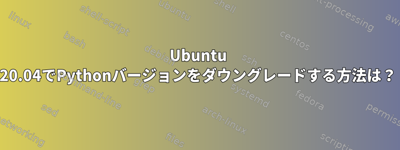 Ubuntu 20.04でPythonバージョンをダウングレードする方法は？