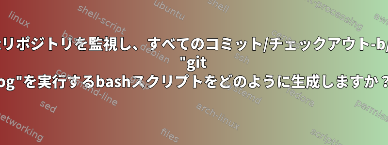 ローカルのgitリポジトリを監視し、すべてのコミット/チェックアウト-b/push/状態で "git log"を実行するbashスクリプトをどのように生成しますか？