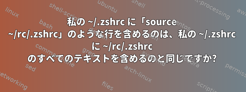 私の ~/.zshrc に「source ~/rc/.zshrc」のような行を含めるのは、私の ~/.zshrc に ~/rc/.zshrc のすべてのテキストを含めるのと同じですか?