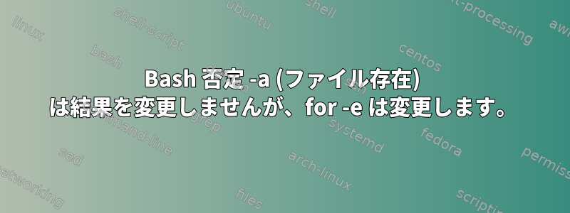 Bash 否定 -a (ファイル存在) は結果を変更しませんが、for -e は変更します。