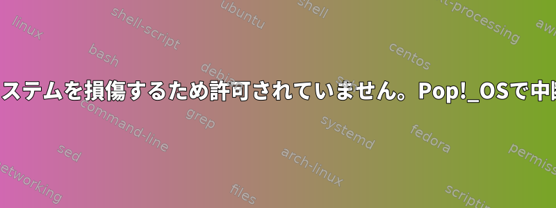 「この操作はシステムを損傷するため許可されていません。Pop!_OSで中断しますか？」