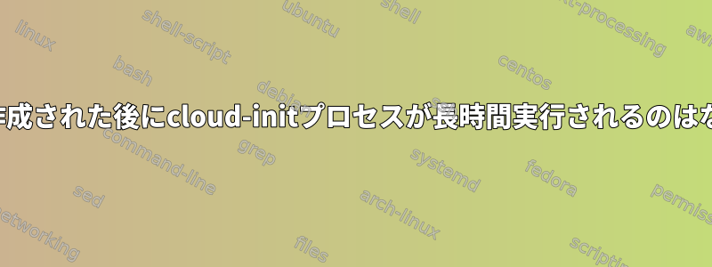 サーバーが作成された後にcloud-initプロセスが長時間実行されるのはなぜですか？