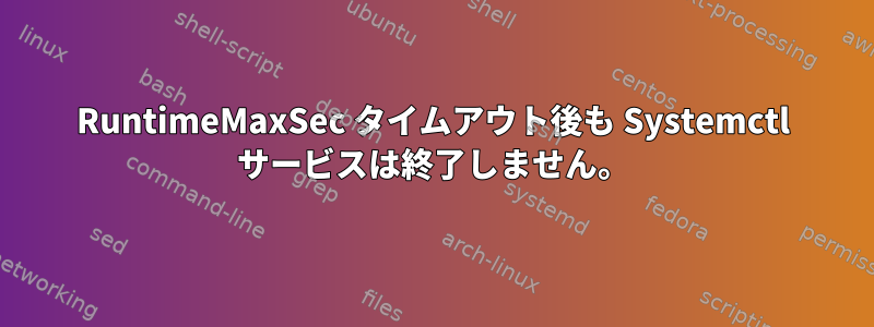 RuntimeMaxSec タイムアウト後も Systemctl サービスは終了しません。