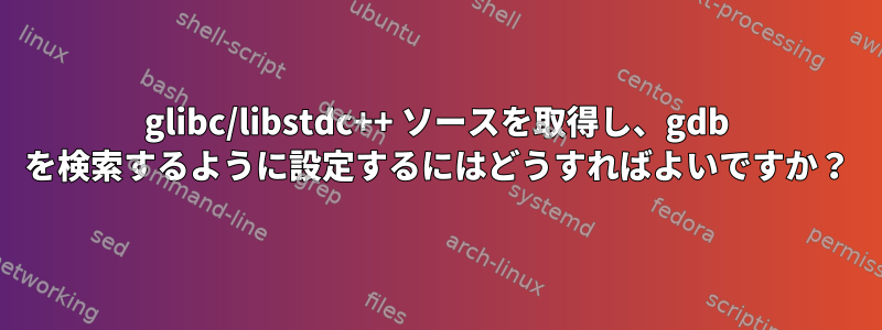 glibc/libstdc++ ソースを取得し、gdb を検索するように設定するにはどうすればよいですか？