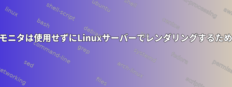 GPUを使用していますが、モニタは使用せずにLinuxサーバーでレンダリングするための最良の方法は何ですか？