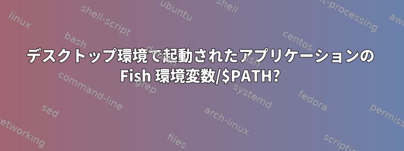 デスクトップ環境で起動されたアプリケーションの Fish 環境変数/$PATH?