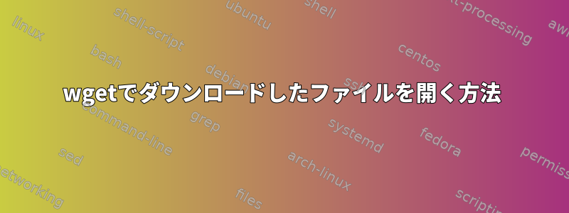 wgetでダウンロードしたファイルを開く方法