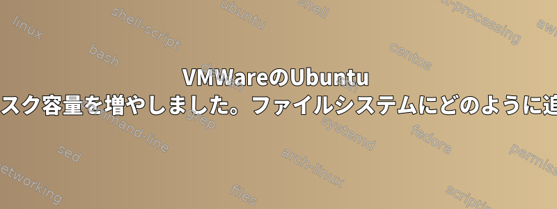 VMWareのUbuntu VMでハードディスク容量を増やしました。ファイルシステムにどのように追加できますか？