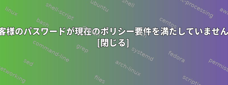 「お客様のパスワードが現在のポリシー要件を満たしていません。」 [閉じる]