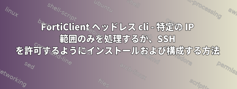 FortiClient ヘッドレス cli - 特定の IP 範囲のみを処理するか、SSH を許可するようにインストールおよび構成する方法