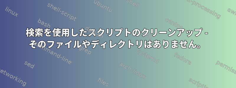 検索を使用したスクリプトのクリーンアップ - そのファイルやディレクトリはありません。