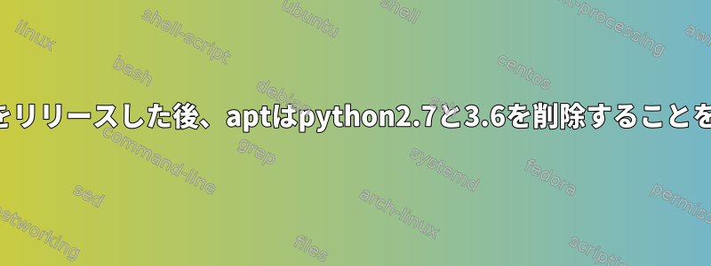 アップグレードをリリースした後、aptはpython2.7と3.6を削除することをお勧めします。