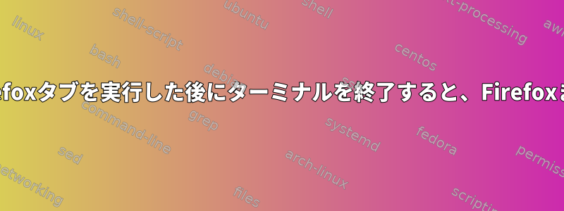 ターミナルでFirefoxまたはFirefoxタブを実行した後にターミナルを終了すると、FirefoxまたはFirefoxタブが消えます。