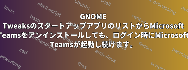 GNOME TweaksのスタートアップアプリのリストからMicrosoft Teamsをアンインストールしても、ログイン時にMicrosoft Teamsが起動し続けます。