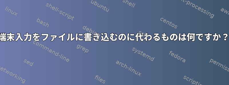 端末入力をファイルに書き込むのに代わるものは何ですか？