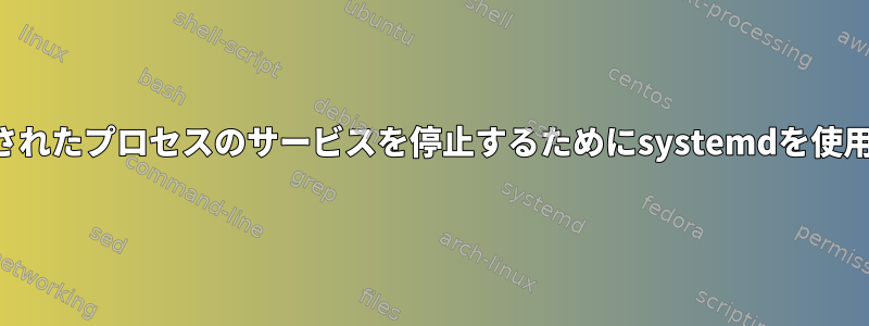 コマンドを使用して生成されたプロセスのサービスを停止するためにsystemdを使用することはできません。