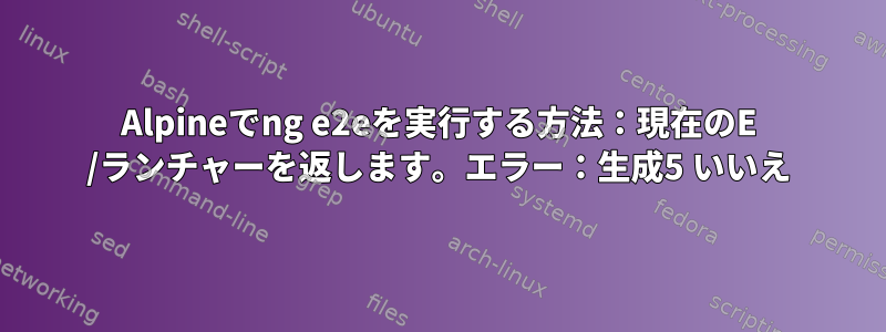 Alpineでng e2eを実行する方法：現在のE /ランチャーを返します。エラー：生成5 いいえ