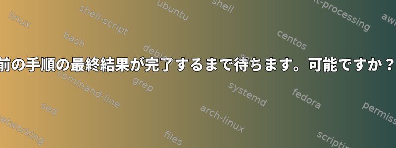 前の手順の最終結果が完了するまで待ちます。可能ですか？