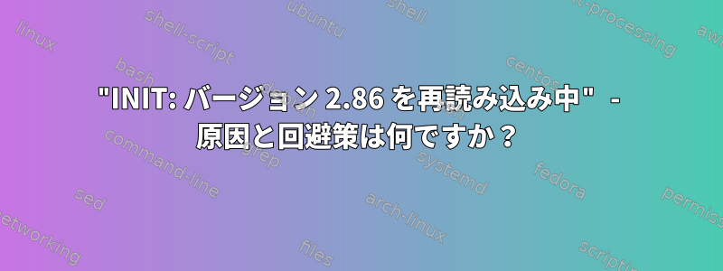 "INIT: バージョン 2.86 を再読み込み中" - 原因と回避策は何ですか？