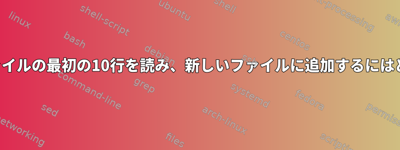 見つかったすべてのファイルの最初の10行を読み、新しいファイルに追加するにはどうすればよいですか？