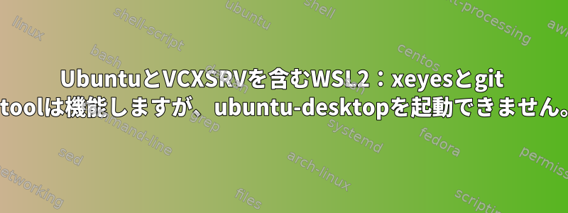 UbuntuとVCXSRVを含むWSL2：xeyesとgit citoolは機能しますが、ubuntu-desktopを起動できません。