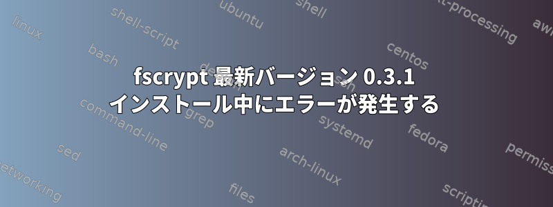 fscrypt 最新バージョン 0.3.1 インストール中にエラーが発生する