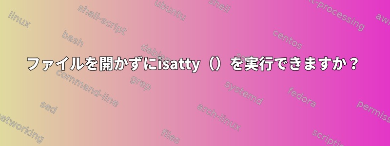 ファイルを開かずにisatty（）を実行できますか？