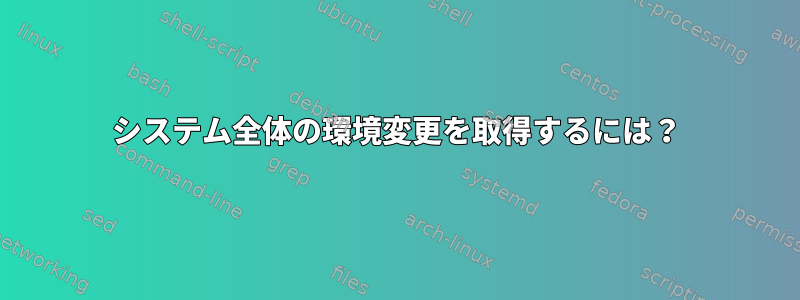 システム全体の環境変更を取得するには？