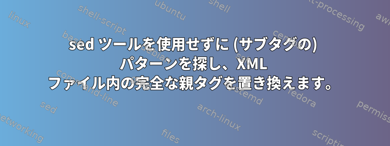 sed ツールを使用せずに (サブタグの) パターンを探し、XML ファイル内の完全な親タグを置き換えます。