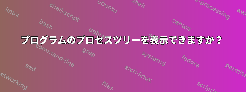 プログラムのプロセスツリーを表示できますか？