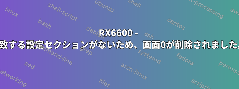 RX6600 - 一致する設定セクションがないため、画面0が削除されました。