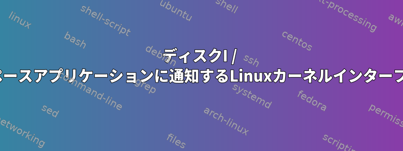 ディスクI / Oについてユーザースペースアプリケーションに通知するLinuxカーネルインターフェースはありますか？