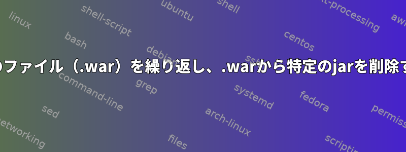 すべてのファイル（.war）を繰り返し、.warから特定のjarを削除する方法