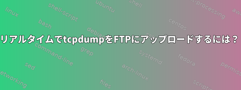 リアルタイムでtcpdumpをFTPにアップロードするには？