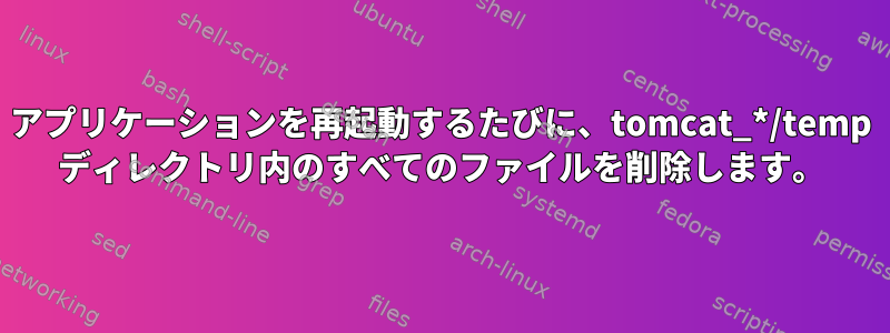 アプリケーションを再起動するたびに、tomcat_*/temp ディレクトリ内のすべてのファイルを削除します。