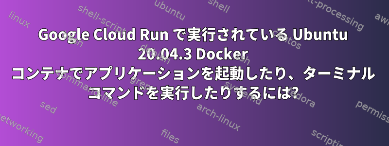 Google Cloud Run で実行されている Ubuntu 20.04.3 Docker コンテナでアプリケーションを起動したり、ターミナル コマンドを実行したりするには?