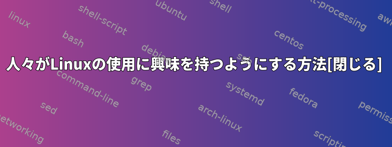 人々がLinuxの使用に興味を持つようにする方法[閉じる]