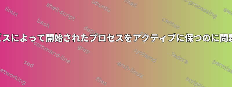 システムサービスによって開始されたプロセスをアクティブに保つのに問題があります。