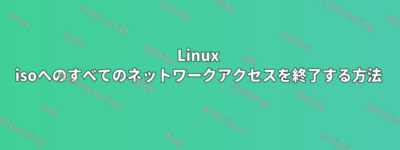 Linux isoへのすべてのネットワークアクセスを終了する方法