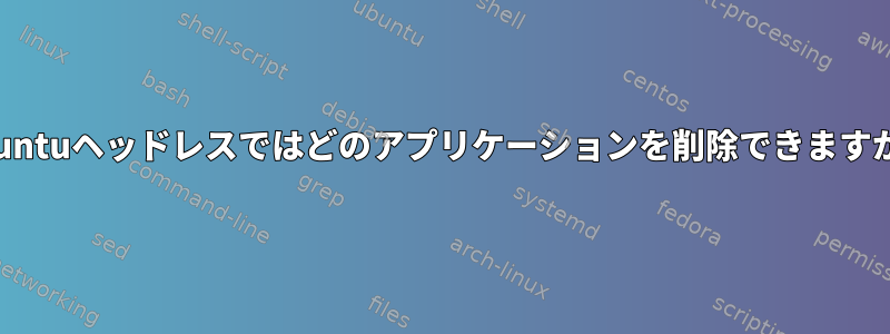 Ubuntuヘッドレスではどのアプリケーションを削除できますか？